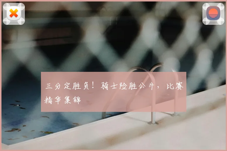 三分定胜负！骑士险胜公牛，比赛精华集锦