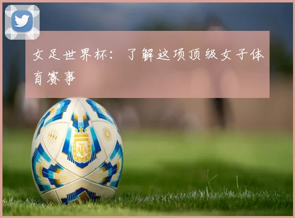 女足世界杯：了解这项顶级女子体育赛事
