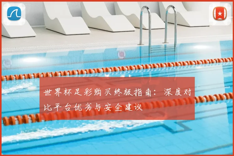 世界杯足彩购买终极指南：深度对比平台优劣与安全建议