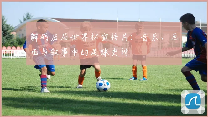 解码历届世界杯宣传片：音乐、画面与叙事中的足球史诗