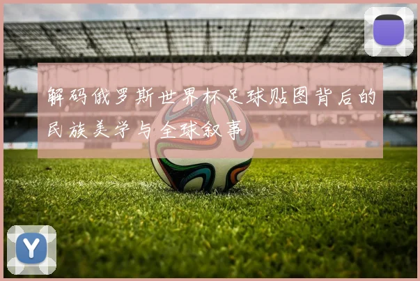 解码俄罗斯世界杯足球贴图背后的民族美学与全球叙事