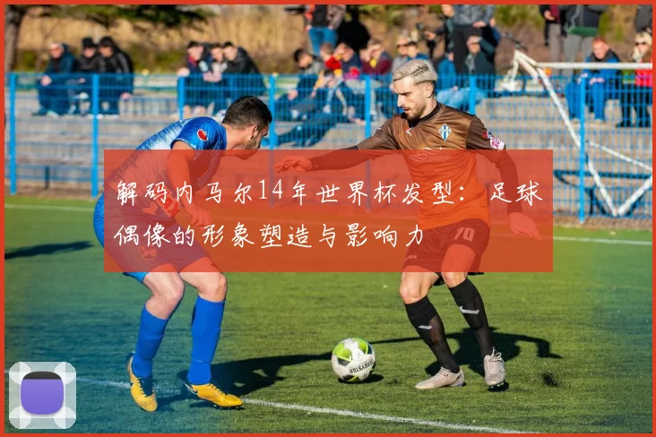 解码内马尔14年世界杯发型：足球偶像的形象塑造与影响力