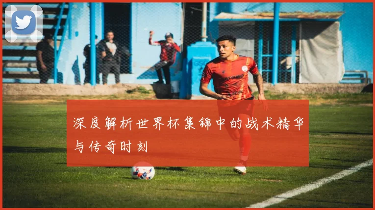 深度解析世界杯集锦中的战术精华与传奇时刻