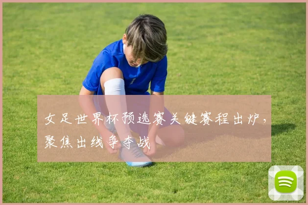 女足世界杯预选赛关键赛程出炉，聚焦出线争夺战
