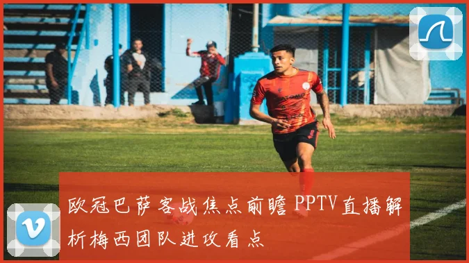欧冠巴萨客战焦点前瞻 PPTV直播解析梅西团队进攻看点