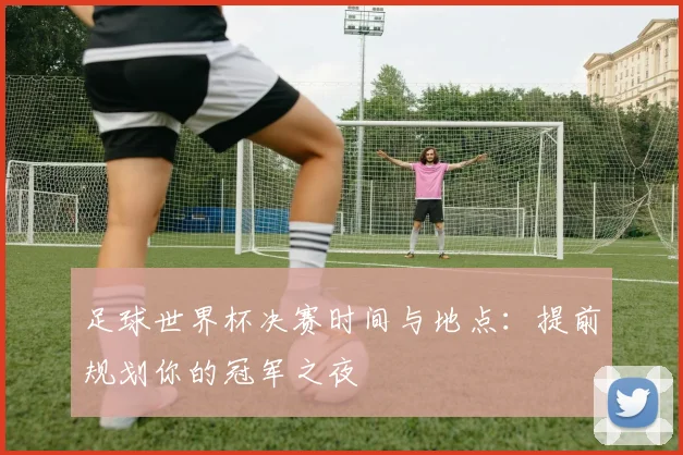 足球世界杯决赛时间与地点:提前规划你的冠军之夜