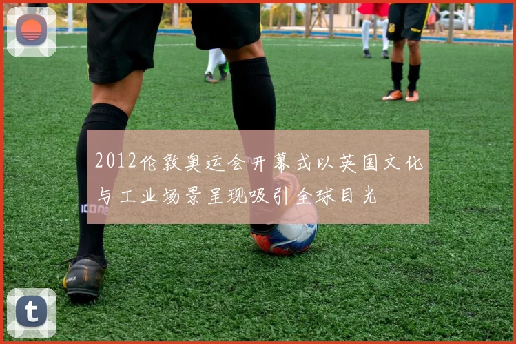 2012伦敦奥运会开幕式以英国文化与工业场景呈现吸引全球目光