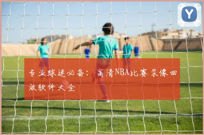 专业球迷必备:高清NBA比赛录像回放软件大全