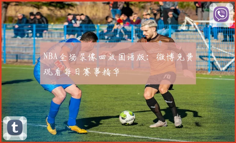 NBA全场录像回放国语版:微博免费观看每日赛事精华