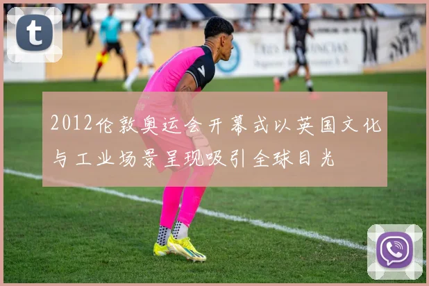 2012伦敦奥运会开幕式以英国文化与工业场景呈现吸引全球目光