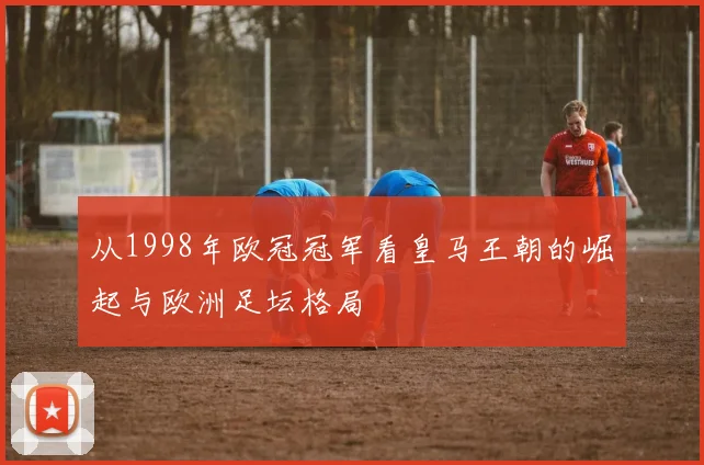 从1998年欧冠冠军看皇马王朝的崛起与欧洲足坛格局